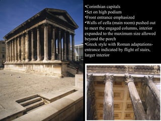 •Corinthian capitals
•Set on high podium
•Front entrance emphasized
•Walls of cella (main room) pushed out
to meet the engaged columns, interior
expanded to the maximum size allowed
beyond the porch
•Greek style with Roman adaptationsentrance indicated by flight of stairs,
larger interior

 