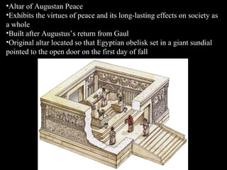 •Altar of Augustan Peace
•Exhibits the virtues of peace and its long-lasting effects on society as
a whole
•Built after Augustus’s return from Gaul
•Original altar located so that Egyptian obelisk set in a giant sundial
pointed to the open door on the first day of fall

 