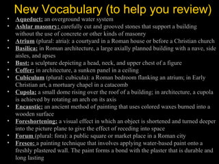 New Vocabulary (to help you review)

• Aqueduct: an overground water system
• Ashlar masonry: carefully cut and grooved stones that support a building
without the use of concrete or other kinds of masonry
• Atrium (plural: atria): a courtyard in a Roman house or before a Christian church
• Basilica: in Roman architecture, a large axially planned building with a nave, side
aisles, and apses
• Bust: a sculpture depicting a head, neck, and upper chest of a figure
• Coffer: in architecture, a sunken panel in a ceiling
• Cubiculum (plural: cubicula): a Roman bedroom flanking an atrium; in Early
Christian art, a mortuary chapel in a catacomb
• Cupola: a small dome rising over the roof of a building; in architecture, a cupola
is achieved by rotating an arch on its axis
• Encaustic: an ancient method of painting that uses colored waxes burned into a
wooden surface
• Foreshortening: a visual effect in which an object is shortened and turned deeper
into the picture plane to give the effect of receding into space
• Forum (plural: fora): a public square or market place in a Roman city
• Fresco: a painting technique that involves applying water-based paint onto a
freshly plastered wall. The paint forms a bond with the plaster that is durable and
long lasting

 