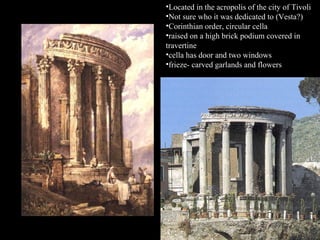 •Located in the acropolis of the city of Tivoli
•Not sure who it was dedicated to (Vesta?)
•Corinthian order, circular cella
•raised on a high brick podium covered in
travertine
•cella has door and two windows
•frieze- carved garlands and flowers

 