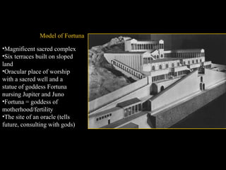 Model of Fortuna
•Magnificent sacred complex
•Six terraces built on sloped
land
•Oracular place of worship
with a sacred well and a
statue of goddess Fortuna
nursing Jupiter and Juno
•Fortuna = goddess of
motherhood/fertility
•The site of an oracle (tells
future, consulting with gods)

 
