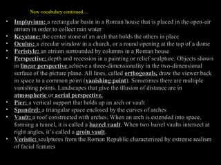 New vocabulary continued…

•
•
•
•
•

•
•
•
•

Impluvium: a rectangular basin in a Roman house that is placed in the open-air
atrium in order to collect rain water
Keystone: the center stone of an arch that holds the others in place
Oculus: a circular window in a church, or a round opening at the top of a dome
Peristyle: an atrium surrounded by columns in a Roman house
Perspective: depth and recession in a painting or relief sculpture. Objects shown
in linear perspective achieve a three-dimensionality in the two-dimensional
surface of the picture plane. All lines, called orthogonals, draw the viewer back
in space to a common point (vanishing point). Sometimes there are multiple
vanishing points. Landscapes that give the illusion of distance are in
atmospheric or aerial perspective.
Pier: a vertical support that holds up an arch or vault
Spandrel: a triangular space enclosed by the curves of arches
Vault: a roof constructed with arches. When an arch is extended into space,
forming a tunnel, it is called a barrel vault. When two barrel vaults intersect at
right angles, it’s called a groin vault.
Veristic: sculptures from the Roman Republic characterized by extreme realism
of facial features

 