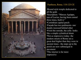 Pantheon, Rome, 118-125 CE
•Round style temple dedicated to
all the gods
•Inscription: “Marcus Agrippa,
son of Lucius, having been consul
three times, built it.”
•Corinthian capital porch
•Façade has two pediments- one
deeply recessed behind other
•From the outside, the cella looks
like a simple cylindrical drum
•Not as impressive today- the
modern streets of Rome are a
great deal higher than they were in
ancient times - the steps up to the
porch are now submerged in
pavement
•The interior is far more
impressive

f

 