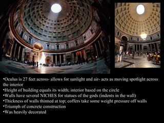 •Oculus is 27 feet across- allows for sunlight and air- acts as moving spotlight across
the interior
•Height of building equals its width; interior based on the circle
•Walls have several NICHES for statues of the gods (indents in the wall)
•Thickness of walls thinned at top; coffers take some weight pressure off walls
•Triumph of concrete construction
•Was heavily decorated

 