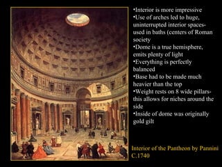 •Interior is more impressive
•Use of arches led to huge,
uninterrupted interior spacesused in baths (centers of Roman
society
•Dome is a true hemisphere,
emits plenty of light
•Everything is perfectly
balanced
•Base had to be made much
heavier than the top
•Weight rests on 8 wide pillarsthis allows for niches around the
side
•Inside of dome was originally
gold gilt

Interior of the Pantheon by Pannini
C.1740

 