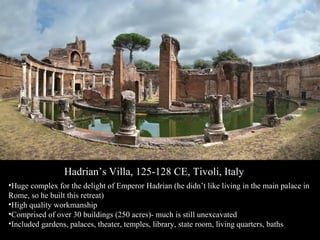 Hadrian’s Villa, 125-128 CE, Tivoli, Italy
•Huge complex for the delight of Emperor Hadrian (he didn’t like living in the main palace in
Rome, so he built this retreat)
•High quality workmanship
•Comprised of over 30 buildings (250 acres)- much is still unexcavated
•Included gardens, palaces, theater, temples, library, state room, living quarters, baths

 