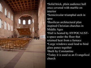 •Solid brick, plain audience hall
once covered with marble on
interior
•Semicircular triumphal arch in
apse
•Basilican architectural plan
inspired Christian churches in
Middle Ages
•Hall is heated by HYPOCAUSTa space under the floor that
retained heat from a furnace
•Large windows used lead to bind
glass panes together
•Built by Constantine
•Today it is used as an Evangelical
church

 
