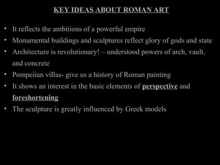 KEY IDEAS ABOUT ROMAN ART
• It reflects the ambitions of a powerful empire
• Monumental buildings and sculptures reflect glory of gods and state
• Architecture is revolutionary! – understood powers of arch, vault,
and concrete
• Pompeiian villas- give us a history of Roman painting
• It shows an interest in the basic elements of perspective and
foreshortening
• The sculpture is greatly influenced by Greek models

 