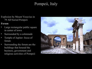 Pompeii, Italy
Explosion by Mount Vesuvius in
79 AD buried Pompeii
Forum
• Large rectangular public square
in center of town
• Surrounded by a colonnade
• Temple of Jupiter- focus of
forum
• Surrounding the forum are the
buildings that housed the
business, government and
religious activities of Pompeii

 