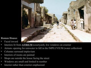 Pompeii

Roman Houses
• Faced inward
• Interiors lit from ATRIUM (courtyard), few windows on exterior
• Atrium- opening for rainwater to fall in the IMPLUVIUM (water collection)
• Columns surround impluvium
• Interiors of rooms are painted
• Shops are outside the house facing the street
• Windows are small and limited in number
• Interior rather than exterior emphasized

 