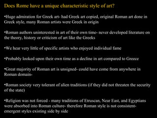 Does Rome have a unique characteristic style of art?
•Huge admiration for Greek art- had Greek art copied, original Roman art done in
Greek style, many Roman artists were Greek in origin
•Roman authors uninterested in art of their own time- never developed literature on
the theory, history or criticism of art like the Greeks
•We hear very little of specific artists who enjoyed individual fame
•Probably looked upon their own time as a decline in art compared to Greece
•Great majority of Roman art is unsigned- could have come from anywhere in
Roman domain•Roman society very tolerant of alien traditions (if they did not threaten the security
of the state)
•Religion was not forced - many traditions of Etruscan, Near East, and Egyptians
were absorbed into Roman culture- therefore Roman style is not consistentemergent styles existing side by side

 