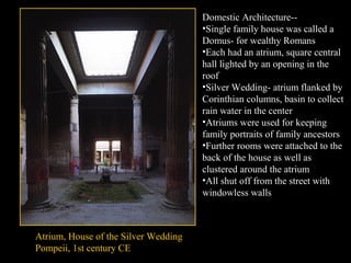 Domestic Architecture-•Single family house was called a
Domus- for wealthy Romans
•Each had an atrium, square central
hall lighted by an opening in the
roof
•Silver Wedding- atrium flanked by
Corinthian columns, basin to collect
rain water in the center
•Atriums were used for keeping
family portraits of family ancestors
•Further rooms were attached to the
back of the house as well as
clustered around the atrium
•All shut off from the street with
windowless walls

Atrium, House of the Silver Wedding
Pompeii, 1st century CE

 