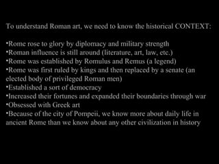 To understand Roman art, we need to know the historical CONTEXT:
•Rome rose to glory by diplomacy and military strength
•Roman influence is still around (literature, art, law, etc.)
•Rome was established by Romulus and Remus (a legend)
•Rome was first ruled by kings and then replaced by a senate (an
elected body of privileged Roman men)
•Established a sort of democracy
•Increased their fortunes and expanded their boundaries through war
•Obsessed with Greek art
•Because of the city of Pompeii, we know more about daily life in
ancient Rome than we know about any other civilization in history

 