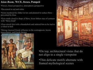 Ixion Room, 70 CE, fresco, Pompeii
•Fresco, linear perspective, atmospheric perspective
•Decorated in red and white
•Ixion murdered his father-in-law and planned to seduce Hera –
prevented by Zeus
•Zeus made cloud in shape of Hera, Ixion fathers race of centaurs
with “Hera cloud”
•Zeus struck him with a thunderbolt and ordered him to be tied to
a wheel in hell
•Strong classical Greek influence in the contrapposto, heroic
musculature, and Greek themes
•Foreshortening

•On top, architectural vistas that do
not align to a single viewpoint
•Thin delicate motifs alternate with
framed mythological scenes

 