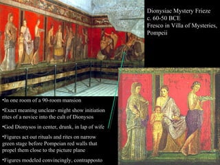 Dionysiac Mystery Frieze
c. 60-50 BCE
Fresco in Villa of Mysteries,
Pompeii

•In one room of a 90-room mansion
•Exact meaning unclear- might show initiation
rites of a novice into the cult of Dionysos
•God Dionysos in center, drunk, in lap of wife
•Figures act out rituals and rites on narrow
green stage before Pompeian red walls that
propel them close to the picture plane
•Figures modeled convincingly, contrapposto

 