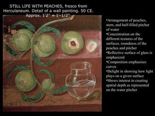 STILL LIFE WITH PEACHES, fresco from
Herculaneum. Detail of a wall painting. 50 CE.
Approx. 1'2" × 1'-1/2”
•Arrangement of peaches,
stem, and half-filled pitcher
of water
•Concentration on the
different textures of the
surfaces, roundness of the
peaches and pitcher
•Reflective surface of glass is
emphasized
•Composition emphasizes
curves
•Delight in showing how light
plays on a given surface
•Shows interest in creating
spatial depth as represented
on the water pitcher
 