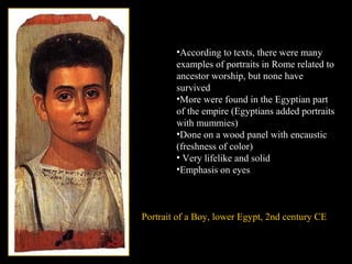 Portrait of a Boy, lower Egypt, 2nd century CE
•According to texts, there were many
examples of portraits in Rome related to
ancestor worship, but none have
survived
•More were found in the Egyptian part
of the empire (Egyptians added portraits
with mummies)
•Done on a wood panel with encaustic
(freshness of color)
• Very lifelike and solid
•Emphasis on eyes
 