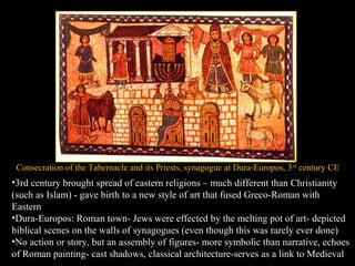 Consecration of the Tabernacle and its Priests, synagogue at Dura-Europos, 3rd
century CE
•3rd century brought spread of eastern religions – much different than Christianity
(such as Islam) - gave birth to a new style of art that fused Greco-Roman with
Eastern
•Dura-Europos: Roman town- Jews were effected by the melting pot of art- depicted
biblical scenes on the walls of synagogues (even though this was rarely ever done)
•No action or story, but an assembly of figures- more symbolic than narrative, echoes
of Roman painting- cast shadows, classical architecture-serves as a link to Medieval
 