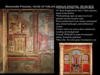 Boscoreale Frescoes, HOUSE OF PUBLIUS FANNIUS SYNISTOR, 50-40 BCE.•From an aristocratic villa outside Pompeii
•2nd
Style Pompeian art with 1st
Style masonry
panels at the bottom
•Wall paintings open up spaces to reveal
painted versions of great vistas
•Great architectural views feature colonnaded
atria, distant landscapes, and architectural
visions
•Cooler colors are used to show architecture
receding into background
•Central THOLOS in center of columned
atrium, fronted by pediment
•Maze-like. No solid grasp of perspective yet
 