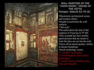 WALL PAINTING IN THE
"IXION ROOM," HOUSE OF
THE VETTII
Pompeii. Rebuilt 62-79 CE.
•Illusionistic architectural scenes
and window effects
•Sought to push back the wall
surfaces
•“4th style”
•Prevailed about the time of the
eruption of Vesuvius in 79 AD
•This example has faux marble,
panel pictures that are meant to
look like they are set into the wall
•Gives off an unreal quality, similar
to theater backdrops
•Greek mythology scenes
1st
(“marble” rectangles)
2nd
(mythological scenes and/or
landscapes)
3rd
(small scenes in field of color,
delicately framed)
 