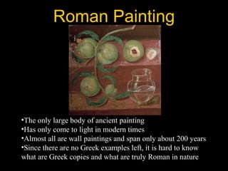 Roman Painting
•The only large body of ancient painting
•Has only come to light in modern times
•Almost all are wall paintings and span only about 200 years
•Since there are no Greek examples left, it is hard to know
what are Greek copies and what are truly Roman in nature
 