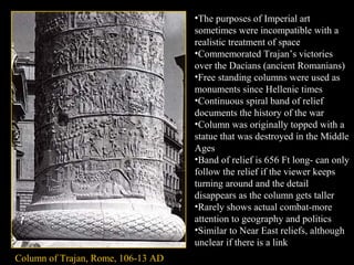 •The purposes of Imperial art
sometimes were incompatible with a
realistic treatment of space
•Commemorated Trajan’s victories
over the Dacians (ancient Romanians)
•Free standing columns were used as
monuments since Hellenic times
•Continuous spiral band of relief
documents the history of the war
•Column was originally topped with a
statue that was destroyed in the Middle
Ages
•Band of relief is 656 Ft long- can only
follow the relief if the viewer keeps
turning around and the detail
disappears as the column gets taller
•Rarely shows actual combat-more
attention to geography and politics
•Similar to Near East reliefs, although
unclear if there is a link
Column of Trajan, Rome, 106-13 AD

 