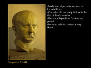 •Production of portraits was vast in
Imperial Rome
•Vespasian did not really believe in the
idea of the divine ruler
•There is a Republican flavor to the
portrait
•Focus on skin and texture is very
Greek

Vespasian, 75 AD

 