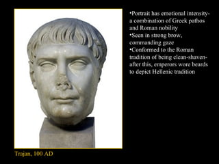 •Portrait has emotional intensitya combination of Greek pathos
and Roman nobility
•Seen in strong brow,
commanding gaze
•Conformed to the Roman
tradition of being clean-shavenafter this, emperors wore beards
to depict Hellenic tradition

Trajan, 100 AD

 