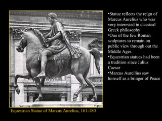 •Statue reflects the reign of
Marcus Aurelius who was
very interested in classical
Greek philosophy
•One of the few Roman
sculptures to remain on
public view through out the
Middle Ages
•Equestrian statues had been
a tradition since Julius
Caesar
•Marcus Aureilius saw
himself as a bringer of Peace

Equestrian Statue of Marcus Aurelius, 161-180

 