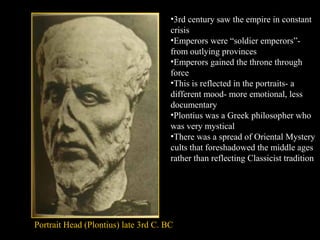 •3rd century saw the empire in constant
crisis
•Emperors were “soldier emperors”from outlying provinces
•Emperors gained the throne through
force
•This is reflected in the portraits- a
different mood- more emotional, less
documentary
•Plontius was a Greek philosopher who
was very mystical
•There was a spread of Oriental Mystery
cults that foreshadowed the middle ages
rather than reflecting Classicist tradition

Portrait Head (Plontius) late 3rd C. BC

 
