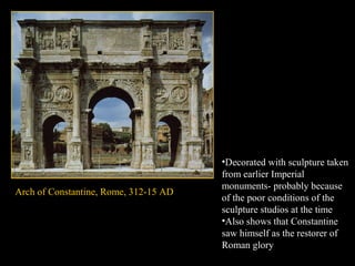Arch of Constantine, Rome, 312-15 AD

•Decorated with sculpture taken
from earlier Imperial
monuments- probably because
of the poor conditions of the
sculpture studios at the time
•Also shows that Constantine
saw himself as the restorer of
Roman glory

 