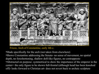 Frieze, Arch of Constantine, early 4th c.
•Made specifically for the arch (not taken from elsewhere)
•Shows Constantine addressing the Senate- no sense of movement, no spatial
depth, no foreshortening, shallow doll-like figures, no contrapposto
•Abstracted on purpose- symmetrical to show the importance of the emperor in the
center= the only figure to be shown full-frontal (although head has been knocked
off)- looks forward to Christian art- does not revert back to archaic sculpture

 