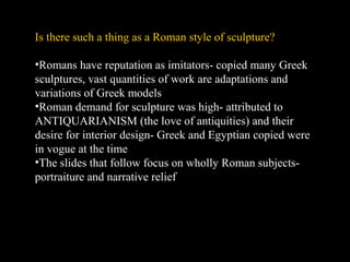 Is there such a thing as a Roman style of sculpture?
•Romans have reputation as imitators- copied many Greek
sculptures, vast quantities of work are adaptations and
variations of Greek models
•Roman demand for sculpture was high- attributed to
ANTIQUARIANISM (the love of antiquities) and their
desire for interior design- Greek and Egyptian copied were
in vogue at the time
•The slides that follow focus on wholly Roman subjectsportraiture and narrative relief

 