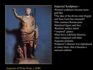 Imperial Sculpture-•Portrait sculptures become more
god-like
•The idea of the divine ruler (Egypt
and Near East) has returned!!
•Has common Roman pose
•Idealized figure and face
•Realistic surface detail
•“inspired” glance
•Does have a definite likeness,
when compared with other
Augustus portraits
•Emperor’s likeness was reproduced
so many times, that it became a
national emblem

Augustus of Prima Porta, c.20BC

 