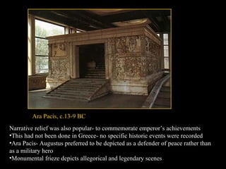 Ara Pacis, c.13-9 BC
Narrative relief was also popular- to commemorate emperor’s achievements
•This had not been done in Greece- no specific historic events were recorded
•Ara Pacis- Augustus preferred to be depicted as a defender of peace rather than
as a military hero
•Monumental frieze depicts allegorical and legendary scenes

 