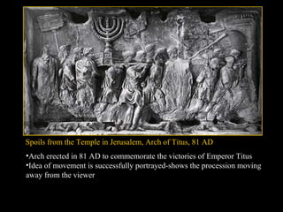 Spoils from the Temple in Jerusalem, Arch of Titus, 81 AD
•Arch erected in 81 AD to commemorate the victories of Emperor Titus
•Idea of movement is successfully portrayed-shows the procession moving
away from the viewer

 