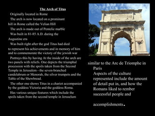 The Arch of Titus
●Originally located in Rome
●The arch is now located on a prominant
hill in Rome called the Velian Hill
●The arch is made out of Pentelic marble
●Was built in 81-85 A.D. during the
Augustine era
●Was built right after the god Titus had died
to represent his achievements and in memory of him
and to commemorate the victory of the jewish war
●Portrays this by having At the inside of the arch are
two panels with reliefs. One depicts the triumphal
procession with the spoils taken from the Second
Temple in Jerusalem - the seven-branched
candelabrum or Menorah, the silver trumpets and the
Table of the Shewbread.
●The other one shows Titus in a chariot accompanied
by the goddess Victoria and the goddess Roma.
●Has various unique features which include the
spoils taken from the second temple in Jeruselum

similar to the Arc de Triomphe in
Paris
Aspects of the culture
represented include the amount
of detail put in, and how the
Romans liked to rember
successful people and
accomplishments

.

 