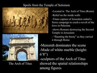 Spoils from the Temple of Solomon
-Located in The Arch of Titus (Rome)
-Relief on the inside walls
-Titans capture of Jerusalem ended a
fierce campaign to crush a revolt of the
Jews in Palestine
-shows Romans destroying the Second
Temple in Jerusalem
- “flaunting the booty” as they carried
it through Rome

The Arch of Titus

-Menorah dominates the scene
-Made of white marble (height:
6’8”)
-sculptors of the Arch of Titus
showed the spatial relationships
among figures

 