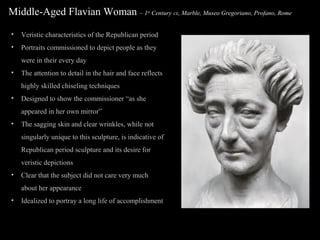 Middle-Aged Flavian Woman – 1

st

Century CE, Marble, Museo Gregoriano, Profano, Rome

•

Veristic characteristics of the Republican period

•

Portraits commissioned to depict people as they
were in their every day

•

The attention to detail in the hair and face reflects
highly skilled chiseling techniques

•

Designed to show the commissioner “as she
appeared in her own mirror”

•

The sagging skin and clear wrinkles, while not
singularly unique to this sculpture, is indicative of
Republican period sculpture and its desire for
veristic depictions

•

Clear that the subject did not care very much
about her appearance

•

Idealized to portray a long life of accomplishment

 