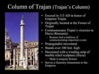 Column of Trajan (Trajan’s Column)
• Erected in 113 AD in honor of
Emperor Trajan
• Originally located at the Forum of
Trajan
• Commemorates Trajan’s victories in
Dacia (Romania)
– Romans had a tradition of
commemorating important events

• Propagandist movement
• Stands over 100 feet high
• Decorated with a winding strip of
marble relief sculpture (frieze)
– Made it uniquely Roman

• Serves a funerary monument to the
Emperor

 