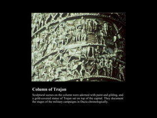 Column of Trajan
Sculptural scenes on the column were adorned with paint and gilding, and
a gold-covered statue of Trajan sat on top of the capital. They document
the stages of the military campaigns in Dacia chronologically.

 