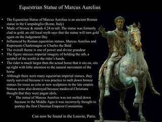 Equestrian Statue of Marcus Aurelius
•
•
•
•
•
•
•

The Equestrian Statue of Marcus Aurelius is an ancient Roman
statue in the Campidoglio (Rome, Italy)
Made of bronze & stands 4.24 m tall; The statue was formerly
clad in gold, an old local myth says that the statue will turn gold
again on the Judgement Day
Influenced by Roman equestrian statues, Marcus Aurelius and
Represents Charlemagne or Charles the Bald
The overall theme is one of power and divine grandeur
The figure stresses imperial imagery of holding the orb, a
symbol of the world in the rider’s hands.
The rider is much larger then the actual horse that it sits on, sits
up right with little attention to the natural movement of the
horse
Although there were many equestrian imperial statues, they
rarely survived because it was practice to melt down bronze
statues for reuse as coin or new sculptures in the late empire.
Statues were also destroyed because medieval Christians
thought that they were pagan idols.
• The statue of Marcus Aurelius was not melted down
because in the Middle Ages it was incorrectly thought to
portray the first Christian Emperor Constantine

Can now be found in the Louvre, Paris.

Can now be found in the Louvre, Paris.

 
