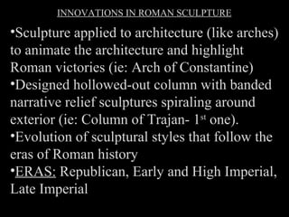INNOVATIONS IN ROMAN SCULPTURE

•Sculpture applied to architecture (like arches)
to animate the architecture and highlight
Roman victories (ie: Arch of Constantine)
•Designed hollowed-out column with banded
narrative relief sculptures spiraling around
exterior (ie: Column of Trajan- 1st one).
•Evolution of sculptural styles that follow the
eras of Roman history
•ERAS: Republican, Early and High Imperial,
Late Imperial

 