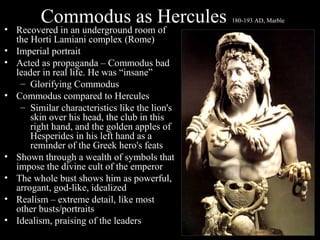 Commodus as Hercules

• Recovered in an underground room of
the Horti Lamiani complex (Rome)
• Imperial portrait
• Acted as propaganda – Commodus bad
leader in real life. He was “insane”
– Glorifying Commodus
• Commodus compared to Hercules
– Similar characteristics like the lion's
skin over his head, the club in this
right hand, and the golden apples of
Hesperides in his left hand as a
reminder of the Greek hero's feats
• Shown through a wealth of symbols that
impose the divine cult of the emperor
• The whole bust shows him as powerful,
arrogant, god-like, idealized
• Realism – extreme detail, like most
other busts/portraits
• Idealism, praising of the leaders

180-193 AD, Marble

 