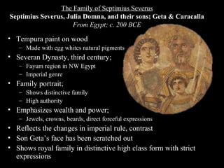 The Family of Septimius Severus
Septimius Severus, Julia Domna, and their sons; Geta & Caracalla
From Egypt; c. 200 BCE

• Tempura paint on wood
– Made with egg whites natural pigments

• Severan Dynasty, third century;
– Fayum region in NW Egypt
– Imperial genre

• Family portrait;
– Shows distinctive family
– High authority

• Emphasizes wealth and power;
– Jewels, crowns, beards, direct forceful expressions

• Reflects the changes in imperial rule, contrast
• Son Geta’s face has been scratched out
• Shows royal family in distinctive high class form with strict
expressions

 