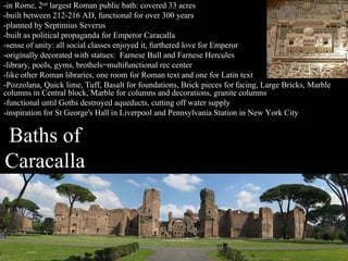-in Rome, 2nd largest Roman public bath: covered 33 acres
-built between 212-216 AD, functional for over 300 years
-planned by Septimius Severus
-built as political propaganda for Emperor Caracalla
-sense of unity: all social classes enjoyed it, furthered love for Emperor
-originally decorated with statues: Farnese Bull and Farnese Hercules
-library, pools, gyms, brothels=multifunctional rec center
-like other Roman libraries, one room for Roman text and one for Latin text
-Pozzolana, Quick lime, Tuff, Basalt for foundations, Brick pieces for facing, Large Bricks, Marble
columns in Central block, Marble for columns and decorations, granite columns
-functional until Goths destroyed aqueducts, cutting off water supply
-inspiration for St George's Hall in Liverpool and Pennsylvania Station in New York City

Baths of
Caracalla

 
