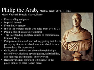 Philip the Arab, Marble, height 26” (71.1 cm).
Musei Vaticani, Braccio Nuovo, Rome
•
•
•
•
•
•

Free standing sculpture
Imperial Portrait
From the 3rd century
It is of the emperor Philip who ruled from 244-49 CE
Philip depicted as a soldier-emperor
This free standing sculpture is used to commemorate
Emperor Philip
• Philip seems tense and worried, suggesting that this is
portraying him as a troubled man at troubled times –
he murdered his predecessor
• Guile, deceit, and fear are shown through Philip’s
twisted brow, sidelong upward glance, quizzical lips,
and tightened jaw muscles ( shows verism)
• Realism/verism is continued to be shown in this
piece, similar to other Roman pieces

 