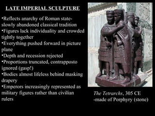 LATE IMPERIAL SCULPTURE
•Reflects anarchy of Roman stateslowly abandoned classical tradition
•Figures lack individuality and crowded
tightly together
•Everything pushed forward in picture
plane
•Depth and recession rejected
•Proportions truncated, contrapposto
ignored (gasp!)
•Bodies almost lifeless behind masking
drapery
•Emperors increasingly represented as
military figures rather than civilian
rulers

The Tetrarchs, 305 CE
-made of Porphyry (stone)

 