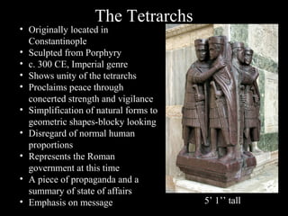 The Tetrarchs

• Originally located in
Constantinople
• Sculpted from Porphyry
• c. 300 CE, Imperial genre
• Shows unity of the tetrarchs
• Proclaims peace through
concerted strength and vigilance
• Simplification of natural forms to
geometric shapes-blocky looking
• Disregard of normal human
proportions
• Represents the Roman
government at this time
• A piece of propaganda and a
summary of state of affairs
• Emphasis on message

5’ 1’’ tall

 