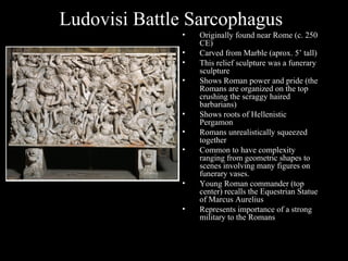 Ludovisi Battle Sarcophagus
•
•
•
•

•
•
•

•
•

Originally found near Rome (c. 250
CE)
Carved from Marble (aprox. 5’ tall)
This relief sculpture was a funerary
sculpture
Shows Roman power and pride (the
Romans are organized on the top
crushing the scraggy haired
barbarians)
Shows roots of Hellenistic
Pergamon
Romans unrealistically squeezed
together
Common to have complexity
ranging from geometric shapes to
scenes involving many figures on
funerary vases.
Young Roman commander (top
center) recalls the Equestrian Statue
of Marcus Aurelius
Represents importance of a strong
military to the Romans

 